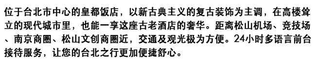 位于台北市中心的皇都饭店，以新古典主义的复古装饰为主调，在高楼耸立的现代城市里，也能一享这座古老酒店的奢华。距离松山机场、竞技场、南京商圈、松山文创商圈近，交通及观光极为方便。24小时多语言前台接待服务，让您的台北之行更加便捷舒心。