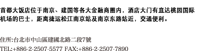 首都大饭店位于南京、建国等各大金融商圈内，酒店大门有直达桃园国际机场的巴士，距离捷运松江南京站及南京东路站近，交通便利。

住所:台北市中山區建國北路二段7號
TEL:+886-2-2507-5577 FAX:+886-2-2507-7890